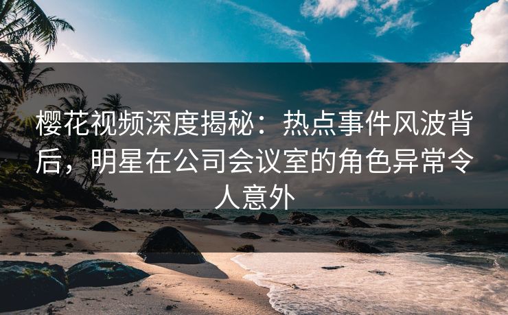 樱花视频深度揭秘：热点事件风波背后，明星在公司会议室的角色异常令人意外