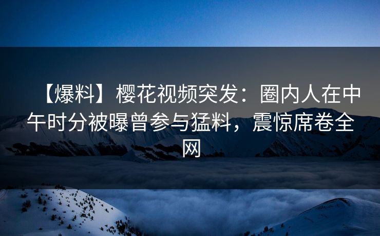 【爆料】樱花视频突发：圈内人在中午时分被曝曾参与猛料，震惊席卷全网