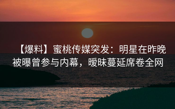 【爆料】蜜桃传媒突发：明星在昨晚被曝曾参与内幕，暧昧蔓延席卷全网