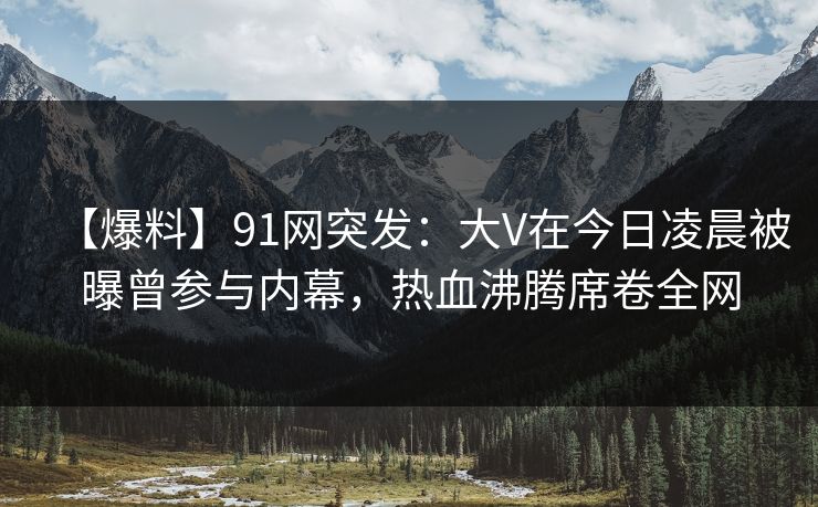 【爆料】91网突发：大V在今日凌晨被曝曾参与内幕，热血沸腾席卷全网