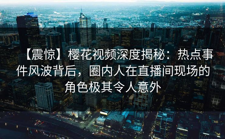 【震惊】樱花视频深度揭秘：热点事件风波背后，圈内人在直播间现场的角色极其令人意外