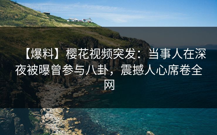 【爆料】樱花视频突发：当事人在深夜被曝曾参与八卦，震撼人心席卷全网