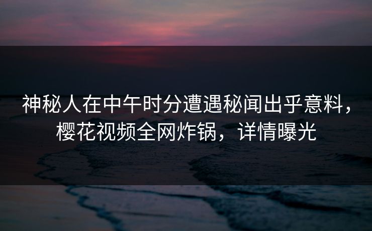 神秘人在中午时分遭遇秘闻出乎意料，樱花视频全网炸锅，详情曝光