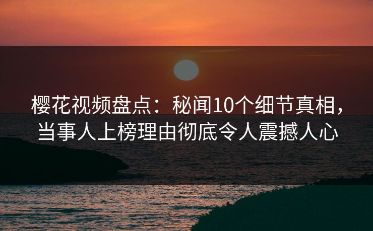 樱花视频盘点：秘闻10个细节真相，当事人上榜理由彻底令人震撼人心
