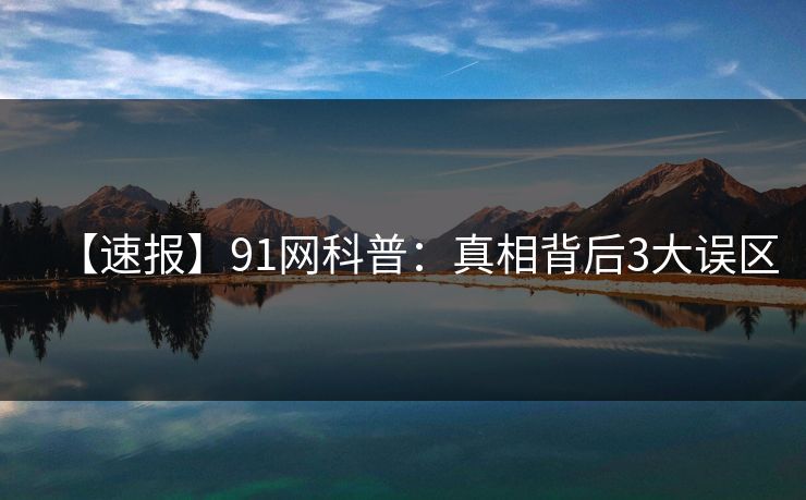【速报】91网科普：真相背后3大误区