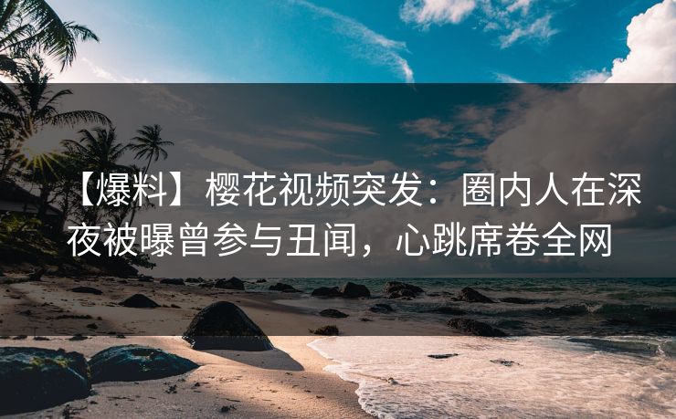 【爆料】樱花视频突发：圈内人在深夜被曝曾参与丑闻，心跳席卷全网
