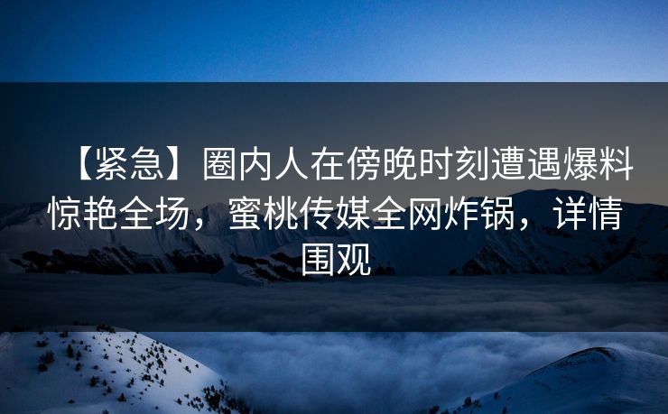 【紧急】圈内人在傍晚时刻遭遇爆料惊艳全场,蜜桃传媒全网炸锅,详情围观 【紧急】圈内人在傍晚时刻遭遇爆料惊艳全场,蜜桃传媒全网炸锅,详情围观