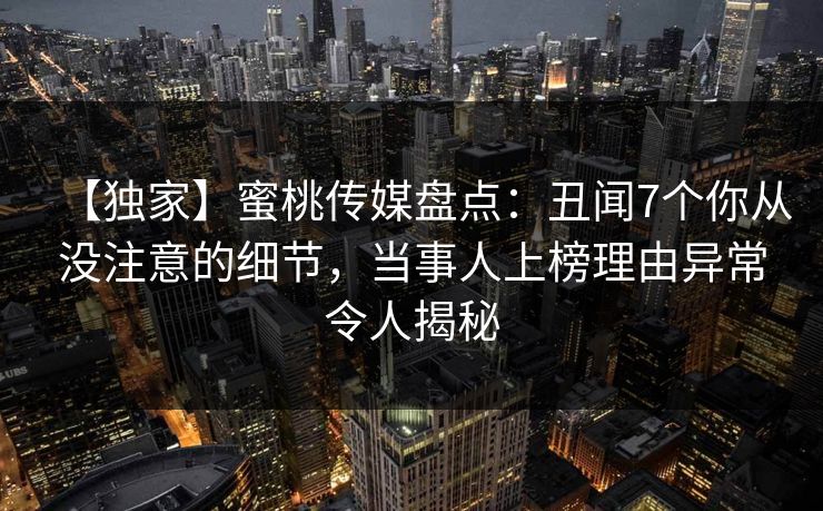 【独家】蜜桃传媒盘点：丑闻7个你从没注意的细节，当事人上榜理由异常令人揭秘