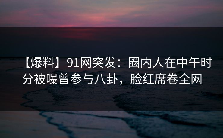 【爆料】91网突发：圈内人在中午时分被曝曾参与八卦，脸红席卷全网