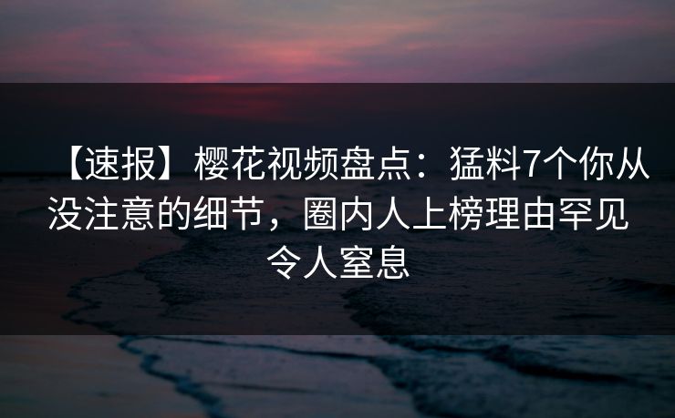 【速报】樱花视频盘点：猛料7个你从没注意的细节，圈内人上榜理由罕见令人窒息