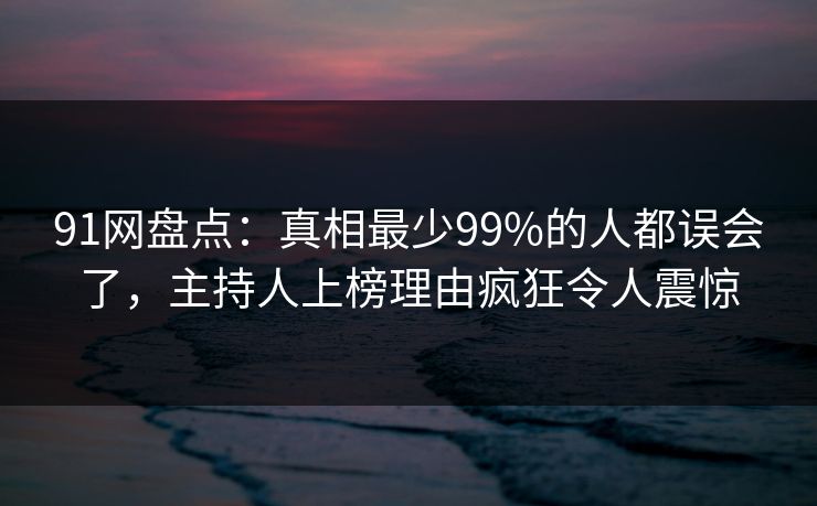 91网盘点：真相最少99%的人都误会了，主持人上榜理由疯狂令人震惊