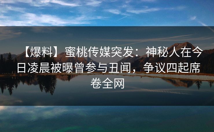 【爆料】蜜桃传媒突发：神秘人在今日凌晨被曝曾参与丑闻，争议四起席卷全网