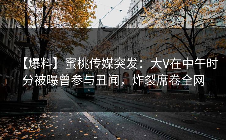 【爆料】蜜桃传媒突发：大V在中午时分被曝曾参与丑闻，炸裂席卷全网