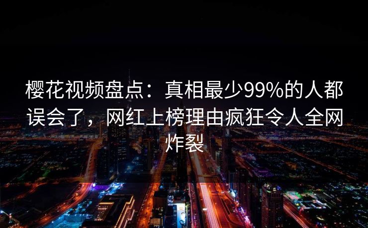 樱花视频盘点：真相最少99%的人都误会了，网红上榜理由疯狂令人全网炸裂