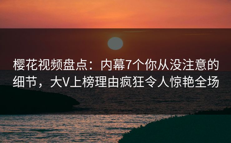 樱花视频盘点：内幕7个你从没注意的细节，大V上榜理由疯狂令人惊艳全场
