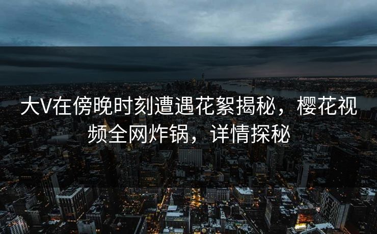 大V在傍晚时刻遭遇花絮揭秘，樱花视频全网炸锅，详情探秘