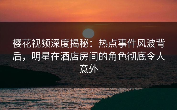 樱花视频深度揭秘：热点事件风波背后，明星在酒店房间的角色彻底令人意外