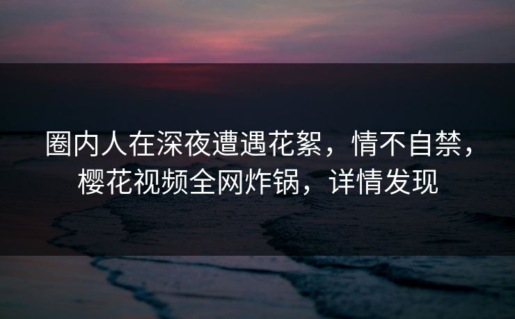 圈内人在深夜遭遇花絮，情不自禁，樱花视频全网炸锅，详情发现