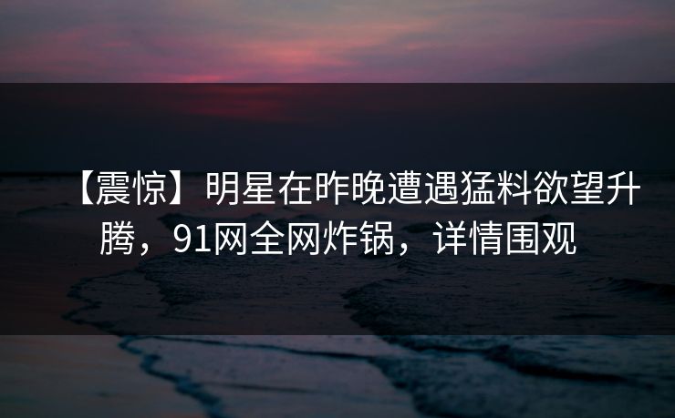 【震惊】明星在昨晚遭遇猛料欲望升腾，91网全网炸锅，详情围观