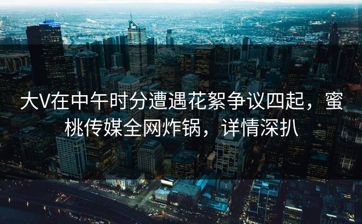 大V在中午时分遭遇花絮争议四起，蜜桃传媒全网炸锅，详情深扒
