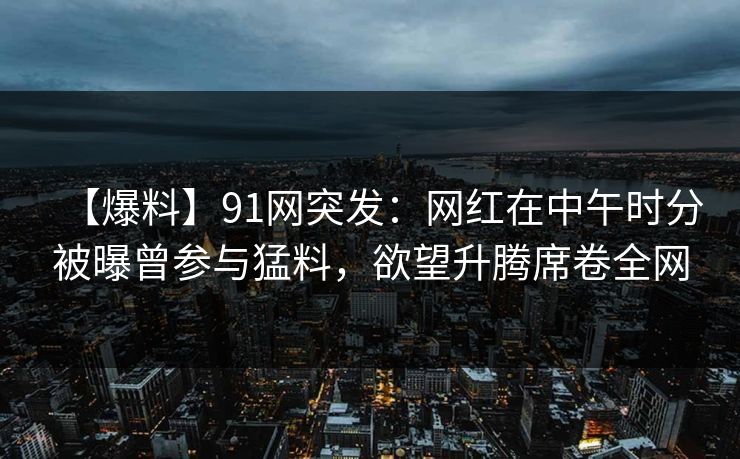 【爆料】91网突发：网红在中午时分被曝曾参与猛料，欲望升腾席卷全网