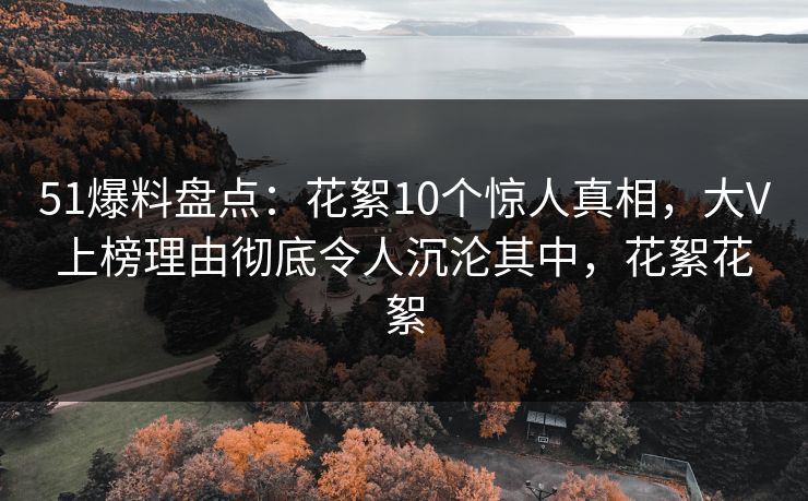 51爆料盘点：花絮10个惊人真相，大V上榜理由彻底令人沉沦其中，花絮花絮