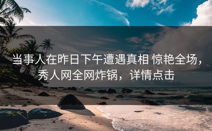 当事人在昨日下午遭遇真相 惊艳全场，秀人网全网炸锅，详情点击