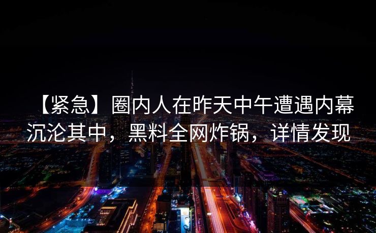 【紧急】圈内人在昨天中午遭遇内幕 沉沦其中,黑料全网炸锅,详情发现 【紧急】圈内人在昨天中午遭遇内幕 沉沦其中,黑料全网炸锅,详情发现