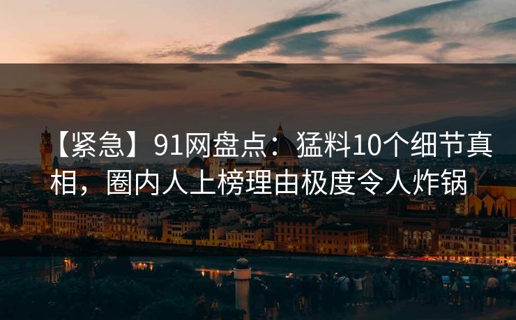 【紧急】91网盘点：猛料10个细节真相，圈内人上榜理由极度令人炸锅