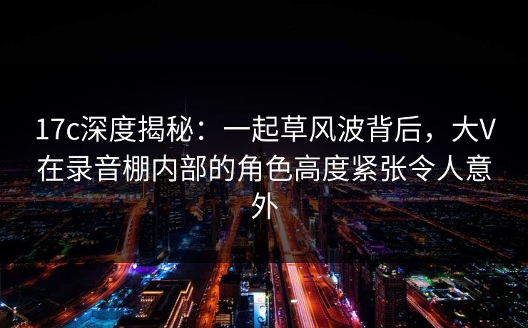 17c深度揭秘:一起草风波背后,大V在录音棚内部的角色高度紧张令人意外 17c深度揭秘:一起草风波背后,大V在录音棚内部的角色高度紧张令人意外