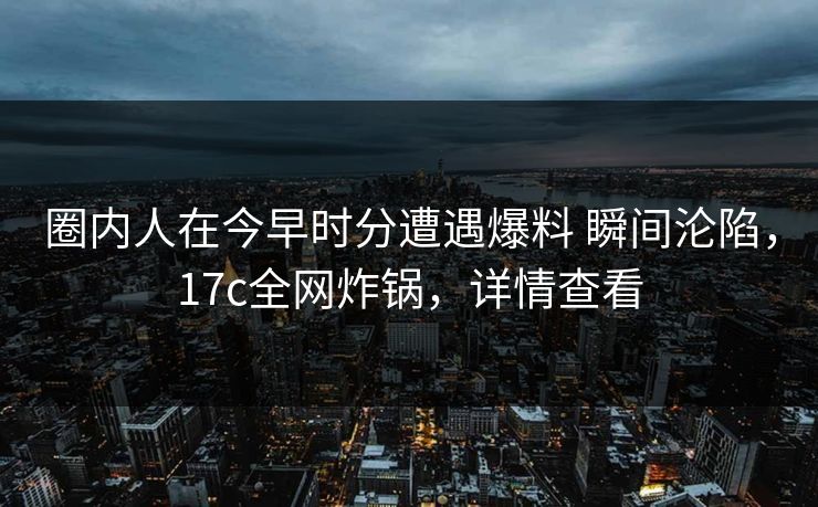 圈内人在今早时分遭遇爆料 瞬间沦陷，17c全网炸锅，详情查看
