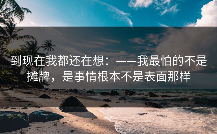 到现在我都还在想：——我最怕的不是摊牌，是事情根本不是表面那样