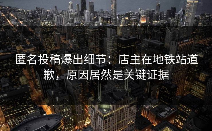 匿名投稿爆出细节：店主在地铁站道歉，原因居然是关键证据
