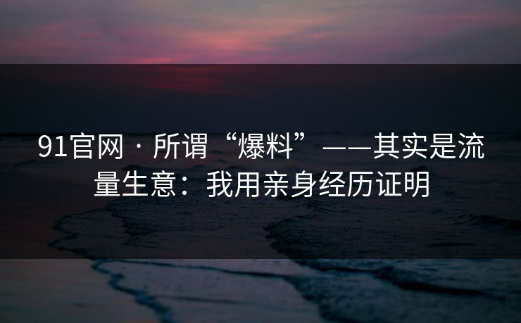 91官网 · 所谓“爆料”——其实是流量生意:我用亲身经历证明 91官网 · 所谓“爆料”——其实是流量生意:我用亲身经历证明