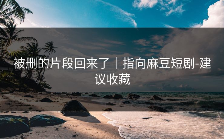 被删的片段回来了｜指向麻豆短剧-建议收藏