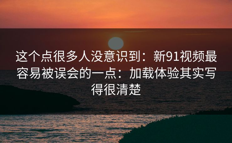 这个点很多人没意识到：新91视频最容易被误会的一点：加载体验其实写得很清楚