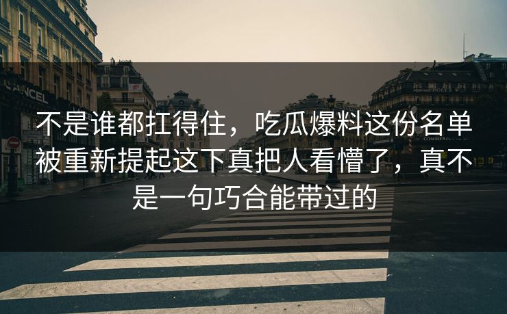 不是谁都扛得住，吃瓜爆料这份名单被重新提起这下真把人看懵了，真不是一句巧合能带过的