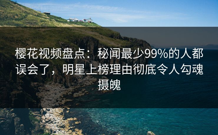樱花视频盘点：秘闻最少99%的人都误会了，明星上榜理由彻底令人勾魂摄魄