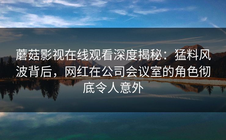 蘑菇影视在线观看深度揭秘：猛料风波背后，网红在公司会议室的角色彻底令人意外