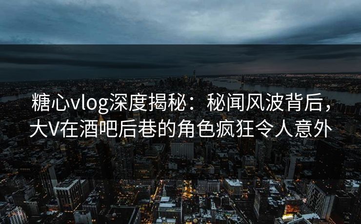 糖心vlog深度揭秘：秘闻风波背后，大V在酒吧后巷的角色疯狂令人意外