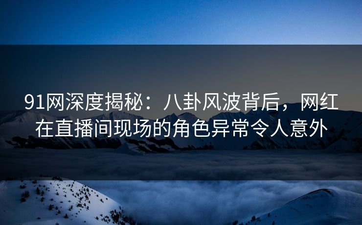 91网深度揭秘：八卦风波背后，网红在直播间现场的角色异常令人意外