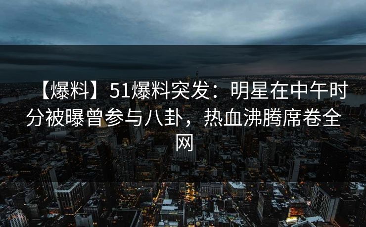【爆料】51爆料突发：明星在中午时分被曝曾参与八卦，热血沸腾席卷全网