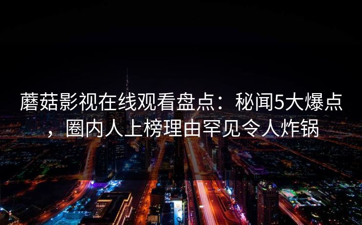 蘑菇影视在线观看盘点:秘闻5大爆点,圈内人上榜理由罕见令人炸锅 蘑菇影视在线观看盘点:秘闻5大爆点,圈内人上榜理由罕见令人炸锅