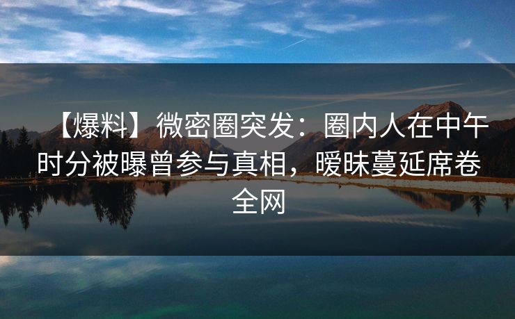 【爆料】微密圈突发:圈内人在中午时分被曝曾参与真相,暧昧蔓延席卷全网 【爆料】微密圈突发:圈内人在中午时分被曝曾参与真相,暧昧蔓延席卷全网