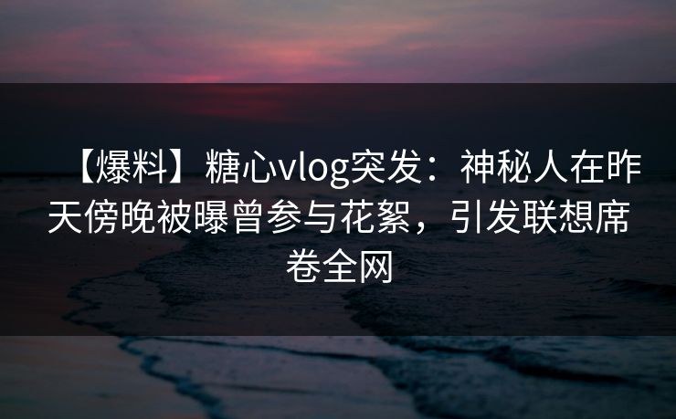 【爆料】糖心vlog突发：神秘人在昨天傍晚被曝曾参与花絮，引发联想席卷全网