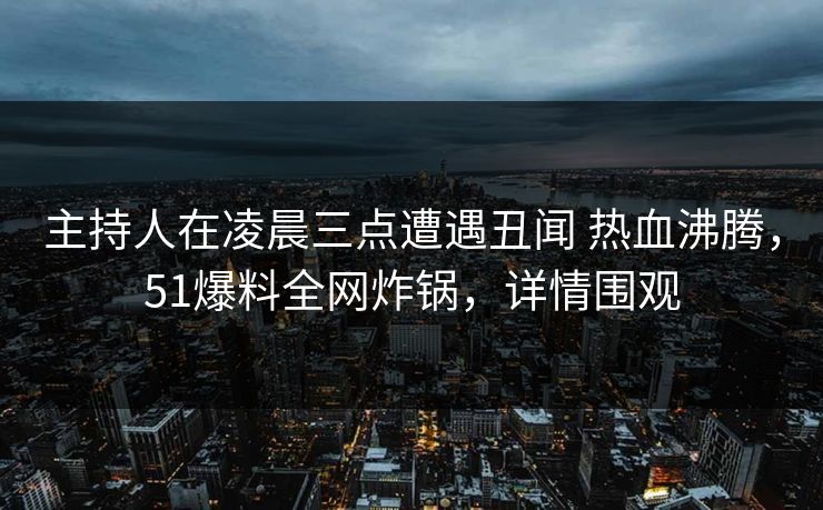 主持人在凌晨三点遭遇丑闻 热血沸腾，51爆料全网炸锅，详情围观