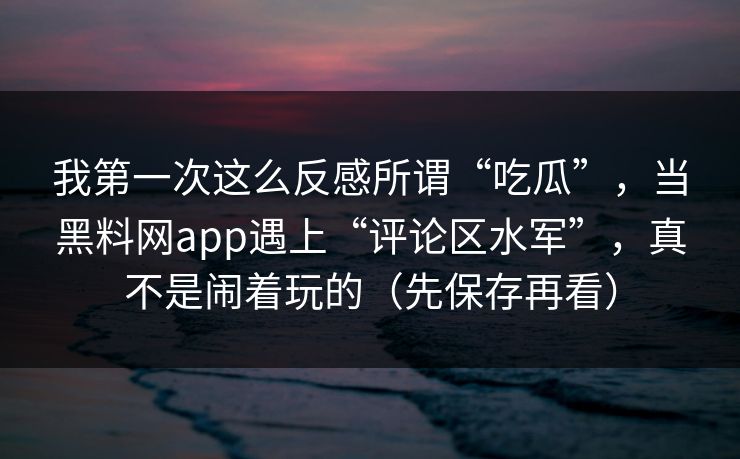 我第一次这么反感所谓“吃瓜”，当黑料网app遇上“评论区水军”，真不是闹着玩的（先保存再看）
