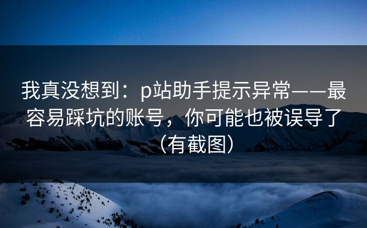 我真没想到：p站助手提示异常——最容易踩坑的账号，你可能也被误导了（有截图）
