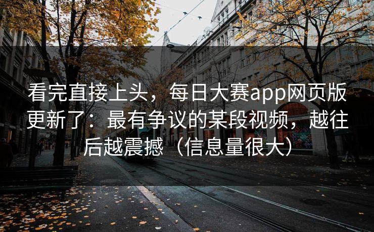 看完直接上头，每日大赛app网页版更新了：最有争议的某段视频，越往后越震撼（信息量很大）