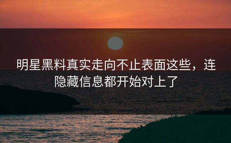 明星黑料真实走向不止表面这些，连隐藏信息都开始对上了